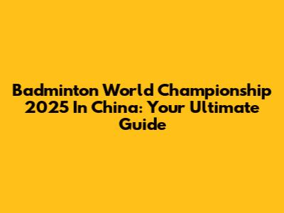 Badminton World Championship 2025 In China: Your Ultimate Guide