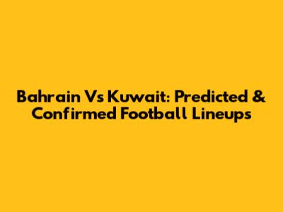 Bahrain Vs Kuwait: Predicted & Confirmed Football Lineups
