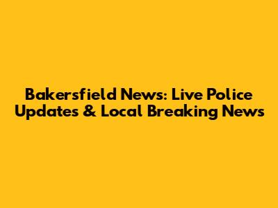 Bakersfield News: Live Police Updates & Local Breaking News