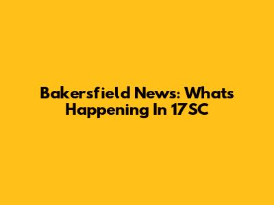 Bakersfield News: What's Happening In 17SC