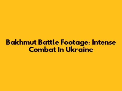 Bakhmut Battle Footage: Intense Combat In Ukraine