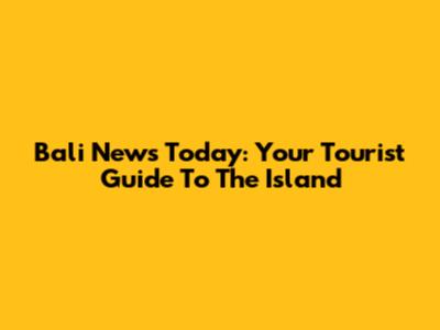 Bali News Today: Your Tourist Guide To The Island