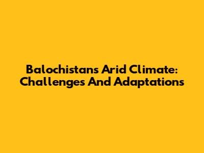 Balochistan's Arid Climate: Challenges And Adaptations