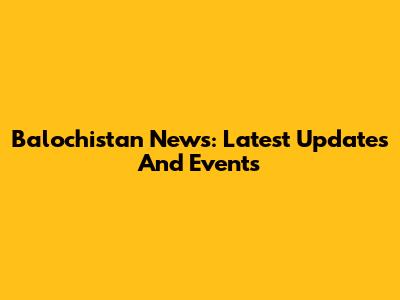 Balochistan News: Latest Updates And Events