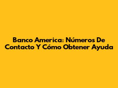 Banco America: Números De Contacto Y Cómo Obtener Ayuda