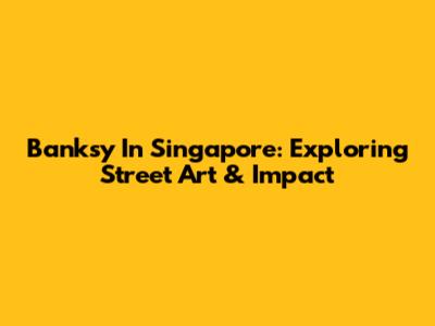 Banksy In Singapore: Exploring Street Art & Impact