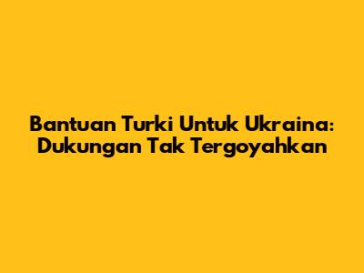 Bantuan Turki Untuk Ukraina: Dukungan Tak Tergoyahkan