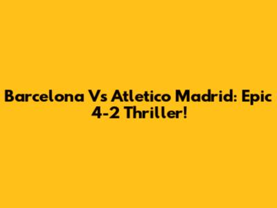 Barcelona Vs Atletico Madrid: Epic 4-2 Thriller!