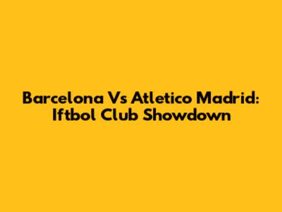 Barcelona Vs Atletico Madrid: Iftbol Club Showdown