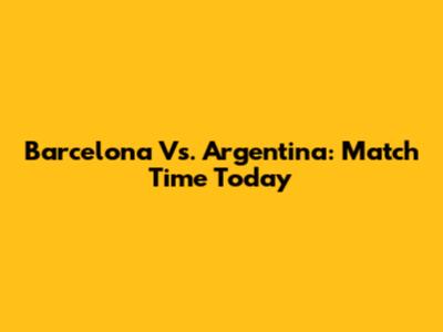 Barcelona Vs. Argentina: Match Time Today