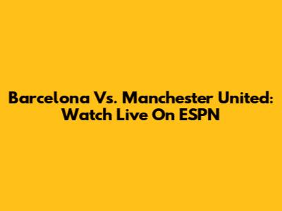 Barcelona Vs. Manchester United: Watch Live On ESPN