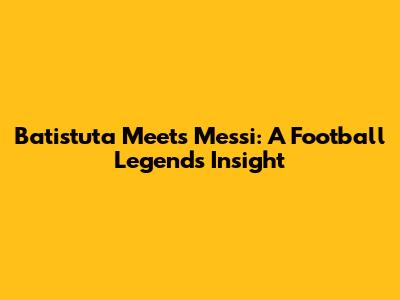 Batistuta Meets Messi: A Football Legend's Insight