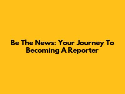 Be The News: Your Journey To Becoming A Reporter