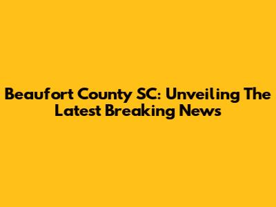 Beaufort County SC: Unveiling The Latest Breaking News