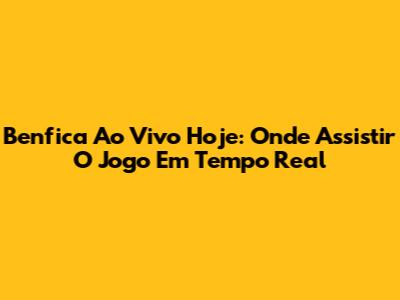 Benfica Ao Vivo Hoje: Onde Assistir O Jogo Em Tempo Real