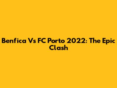 Benfica Vs FC Porto 2022: The Epic Clash