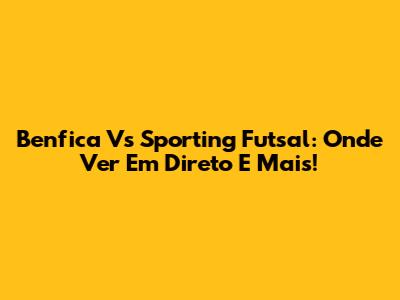 Benfica Vs Sporting Futsal: Onde Ver Em Direto E Mais!