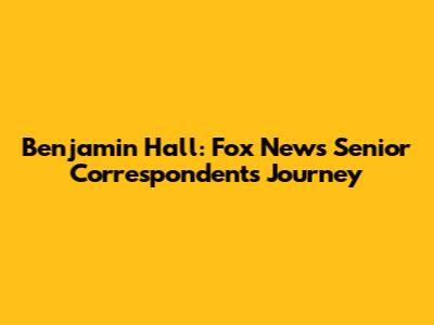 Benjamin Hall: Fox News Senior Correspondent's Journey