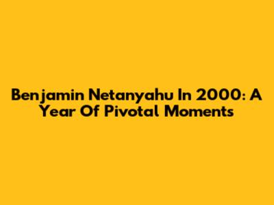 Benjamin Netanyahu In 2000: A Year Of Pivotal Moments