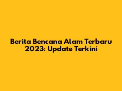 Berita Bencana Alam Terbaru 2023: Update Terkini