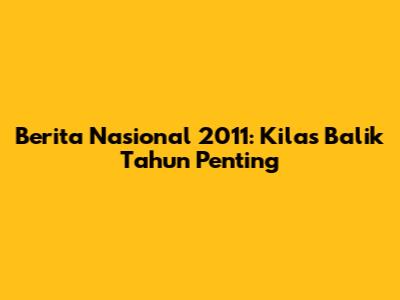 Berita Nasional 2011: Kilas Balik Tahun Penting