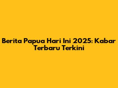 Berita Papua Hari Ini 2025: Kabar Terbaru Terkini