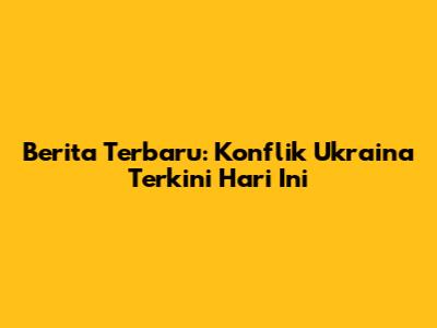 Berita Terbaru: Konflik Ukraina Terkini Hari Ini