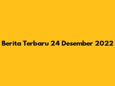 Berita Terbaru 24 Desember 2022