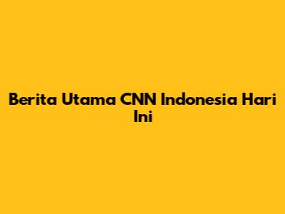 Berita Utama CNN Indonesia Hari Ini
