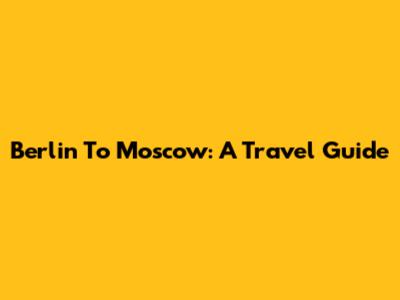 Berlin To Moscow: A Travel Guide