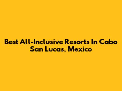 Best All-Inclusive Resorts In Cabo San Lucas, Mexico