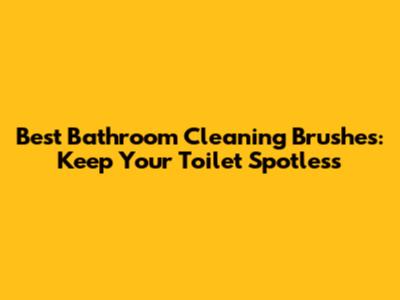 Best Bathroom Cleaning Brushes: Keep Your Toilet Spotless