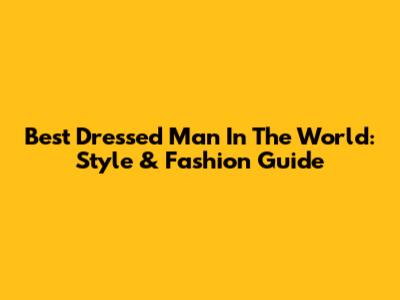 Best Dressed Man In The World: Style & Fashion Guide