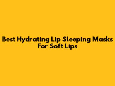 Best Hydrating Lip Sleeping Masks For Soft Lips