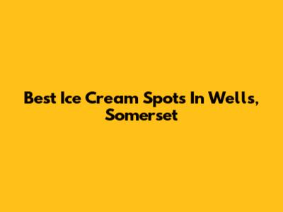 Best Ice Cream Spots In Wells, Somerset