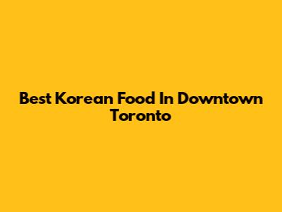Best Korean Food In Downtown Toronto