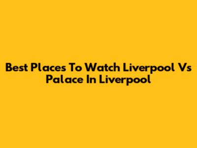 Best Places To Watch Liverpool Vs Palace In Liverpool
