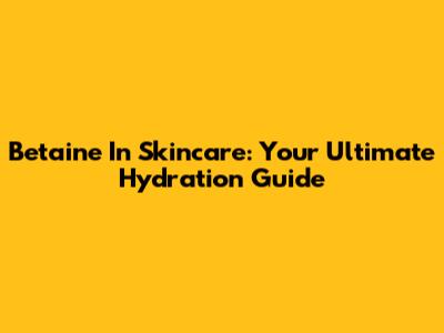 Betaine In Skincare: Your Ultimate Hydration Guide