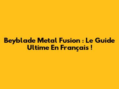 Beyblade Metal Fusion : Le Guide Ultime En Français !