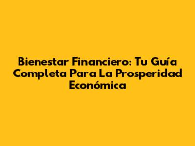 Bienestar Financiero: Tu Guía Completa Para La Prosperidad Económica