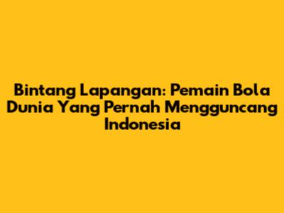 Bintang Lapangan: Pemain Bola Dunia Yang Pernah Mengguncang Indonesia