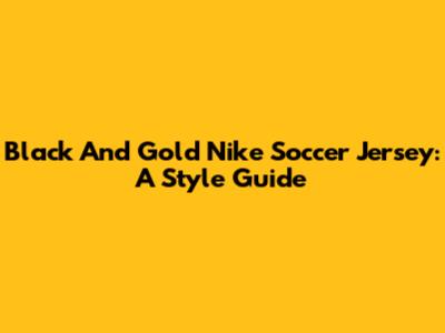 Black And Gold Nike Soccer Jersey: A Style Guide