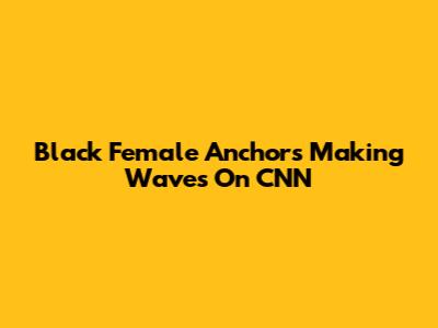 Black Female Anchors Making Waves On CNN