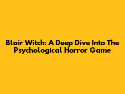 Blair Witch: A Deep Dive Into The Psychological Horror Game
