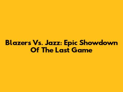 Blazers Vs. Jazz: Epic Showdown Of The Last Game