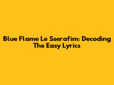 Blue Flame Le Sserafim: Decoding The Easy Lyrics