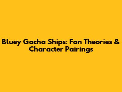 Bluey Gacha Ships: Fan Theories & Character Pairings