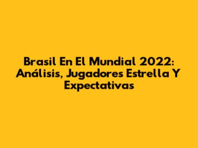 Brasil En El Mundial 2022: Análisis, Jugadores Estrella Y Expectativas