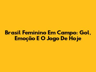 Brasil Feminino Em Campo: Gol, Emoção E O Jogo De Hoje