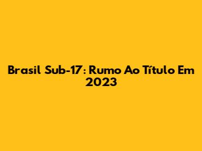 Brasil Sub-17: Rumo Ao Título Em 2023